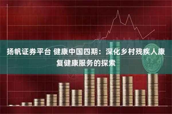 扬帆证券平台 健康中国四期：深化乡村残疾人康复健康服务的探索