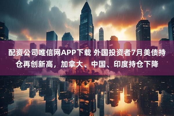 配资公司唯信网APP下载 外国投资者7月美债持仓再创新高，加拿大、中国、印度持仓下降