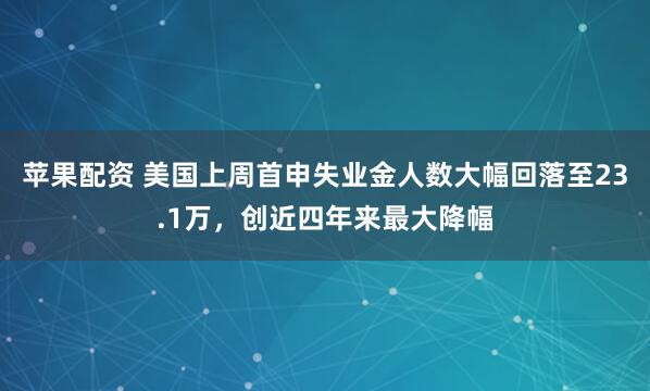 苹果配资 美国上周首申失业金人数大幅回落至23.1万，创近四年来最大降幅