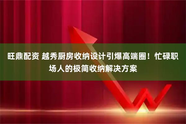 旺鼎配资 越秀厨房收纳设计引爆高端圈！忙碌职场人的极简收纳解决方案