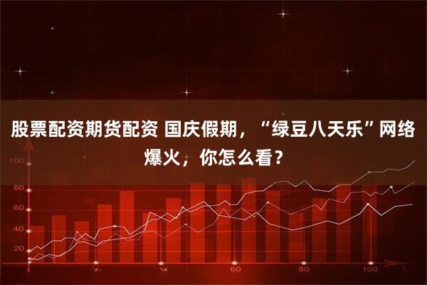 股票配资期货配资 国庆假期，“绿豆八天乐”网络爆火，你怎么看？