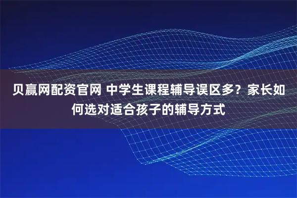 贝赢网配资官网 中学生课程辅导误区多？家长如何选对适合孩子的辅导方式