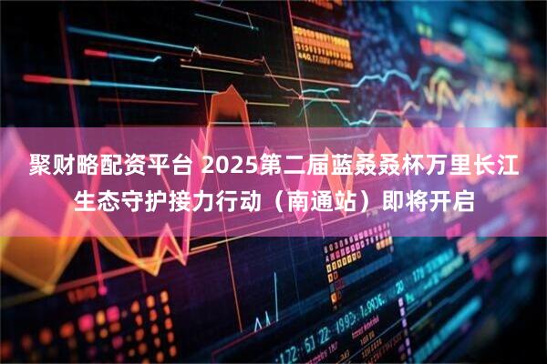 聚财略配资平台 2025第二届蓝叒叒杯万里长江生态守护接力行动（南通站）即将开启