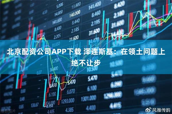 北京配资公司APP下载 泽连斯基：在领土问题上绝不让步