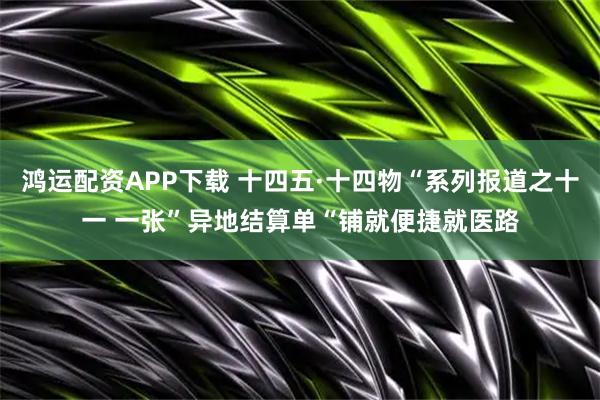 鸿运配资APP下载 十四五·十四物“系列报道之十一 一张”异地结算单“铺就便捷就医路