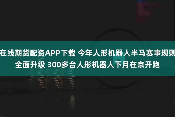 在线期货配资APP下载 今年人形机器人半马赛事规则全面升级 300多台人形机器人下月在京开跑