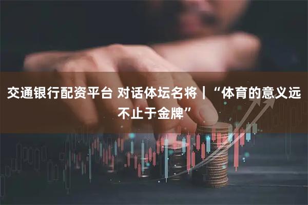 交通银行配资平台 对话体坛名将｜“体育的意义远不止于金牌”
