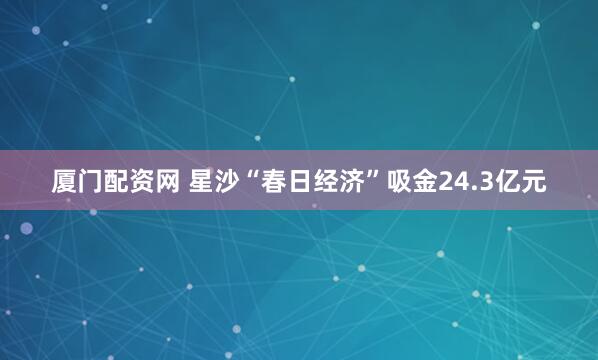 厦门配资网 星沙“春日经济”吸金24.3亿元