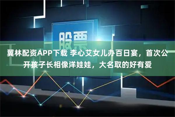 翼林配资APP下载 李心艾女儿办百日宴，首次公开孩子长相像洋娃娃，大名取的好有爱