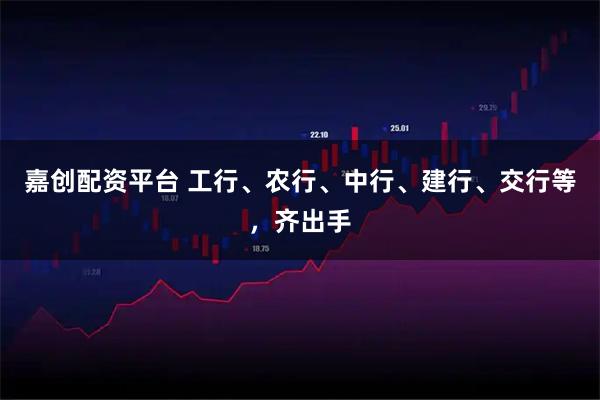 嘉创配资平台 工行、农行、中行、建行、交行等，齐出手