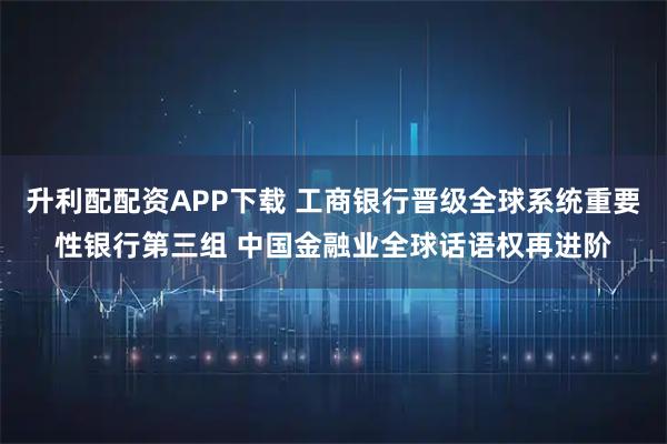 升利配配资APP下载 工商银行晋级全球系统重要性银行第三组 中国金融业全球话语权再进阶