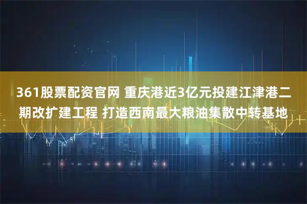 361股票配资官网 重庆港近3亿元投建江津港二期改扩建工程 打造西南最大粮油集散中转基地