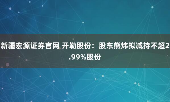 新疆宏源证券官网 开勒股份:股东熊炜拟减持不超2.99%股份