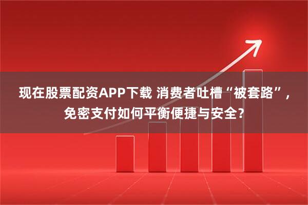 现在股票配资APP下载 消费者吐槽“被套路”,免密支付如何平衡便捷与安全?
