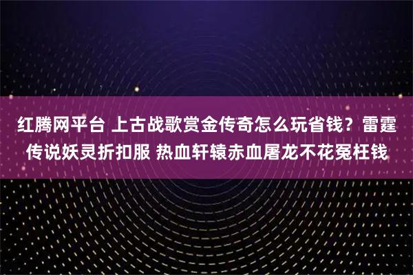 红腾网平台 上古战歌赏金传奇怎么玩省钱?雷霆传说妖灵折扣服 热血轩辕赤血屠龙不花冤枉钱