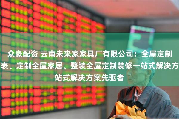 众豪配资 云南未来家家具厂有限公司：全屋定制报价明细表、定制全屋家居、整装全屋定制装修一站式解决方案先驱者