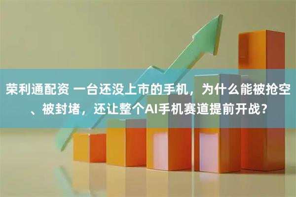 荣利通配资 一台还没上市的手机，为什么能被抢空、被封堵，还让整个AI手机赛道提前开战？