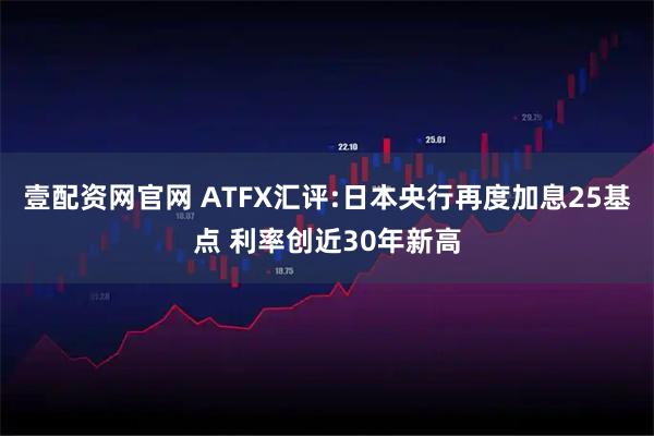 壹配资网官网 ATFX汇评:日本央行再度加息25基点 利率创近30年新高