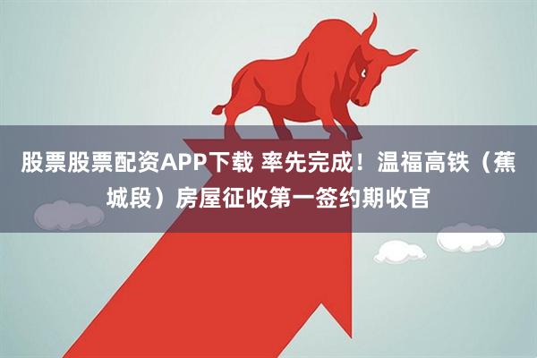 股票股票配资APP下载 率先完成！温福高铁（蕉城段）房屋征收第一签约期收官