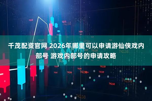 千茂配资官网 2026年哪里可以申请游仙侠戏内部号 游戏内部号的申请攻略
