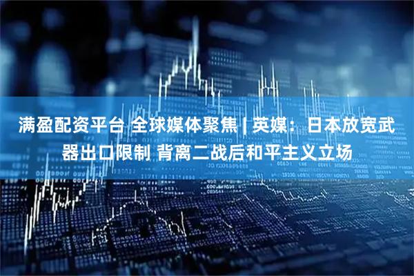满盈配资平台 全球媒体聚焦 | 英媒：日本放宽武器出口限制 背离二战后和平主义立场