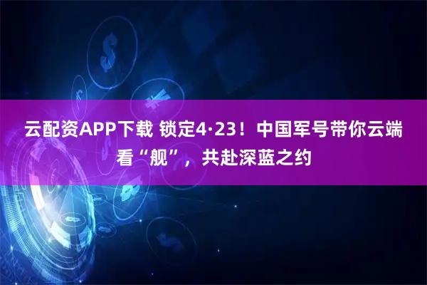 云配资APP下载 锁定4·23！中国军号带你云端看“舰”，共赴深蓝之约
