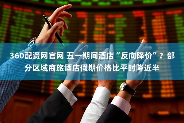 360配资网官网 五一期间酒店“反向降价”？部分区域商旅酒店假期价格比平时降近半