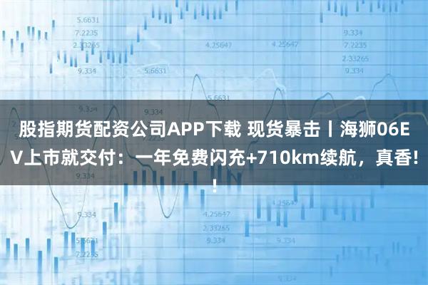 股指期货配资公司APP下载 现货暴击丨海狮06EV上市就交付：一年免费闪充+710km续航，真香!