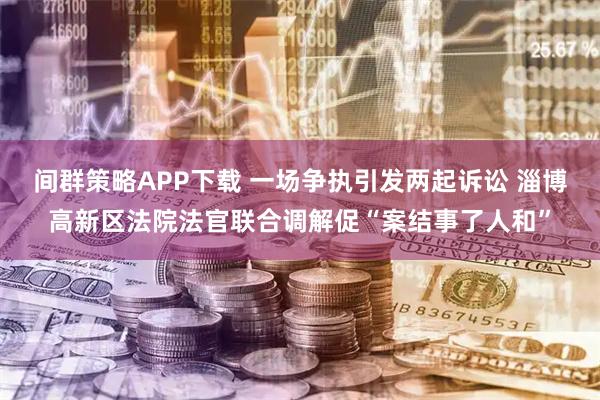 间群策略APP下载 一场争执引发两起诉讼 淄博高新区法院法官联合调解促“案结事了人和”