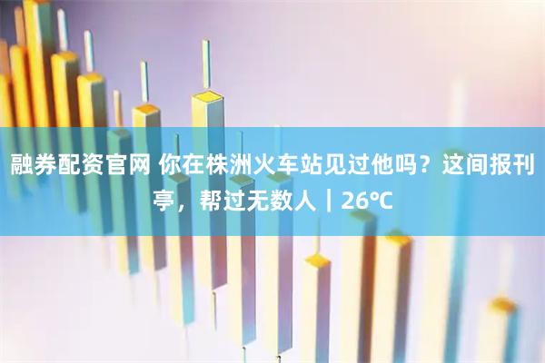 融券配资官网 你在株洲火车站见过他吗？这间报刊亭，帮过无数人｜26℃