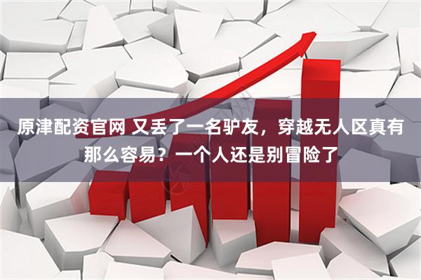 原津配资官网 又丢了一名驴友，穿越无人区真有那么容易？一个人还是别冒险了