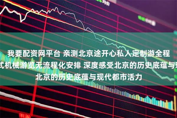 我要配资网平台 亲测北京途开心私人定制游全程体验 无打卡式机械游览无流程化安排 深度感受北京的历史底蕴与现代都市活力
