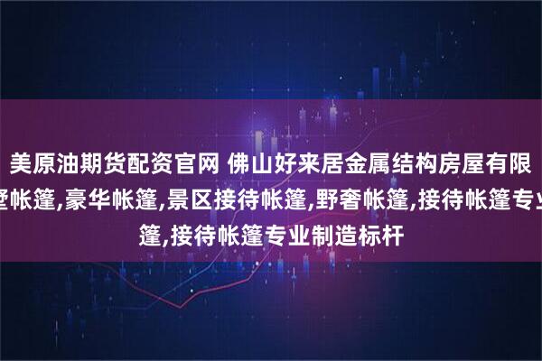 美原油期货配资官网 佛山好来居金属结构房屋有限公司：别墅帐篷,豪华帐篷,景区接待帐篷,野奢帐篷,接待帐篷专业制造标杆