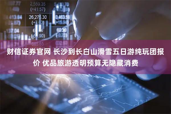 财信证券官网 长沙到长白山滑雪五日游纯玩团报价 优品旅游透明预算无隐藏消费