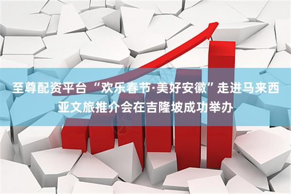 至尊配资平台 “欢乐春节·美好安徽”走进马来西亚文旅推介会在吉隆坡成功举办