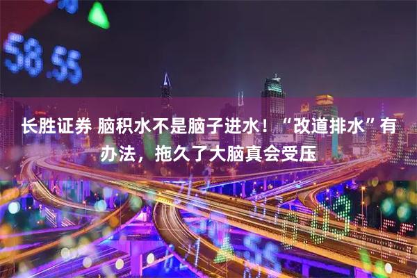 长胜证券 脑积水不是脑子进水！“改道排水”有办法，拖久了大脑真会受压