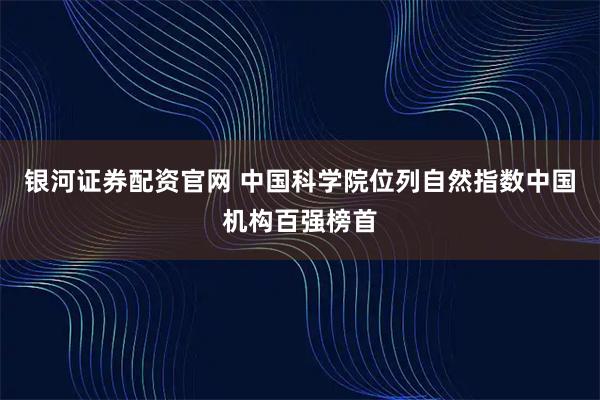 银河证券配资官网 中国科学院位列自然指数中国机构百强榜首